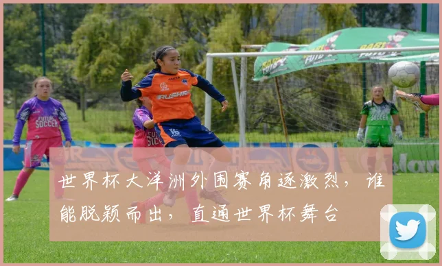 世界杯大洋洲外围赛角逐激烈，谁能脱颖而出，直通世界杯舞台