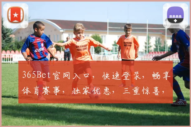 365Bet官网入口，快速登录，畅享体育赛事，独家优惠，三重惊喜，不容错过